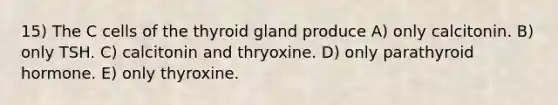 15) The C cells of the thyroid gland produce A) only calcitonin. B) only TSH. C) calcitonin and thryoxine. D) only parathyroid hormone. E) only thyroxine.