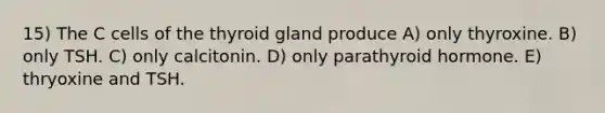 15) The C cells of the thyroid gland produce A) only thyroxine. B) only TSH. C) only calcitonin. D) only parathyroid hormone. E) thryoxine and TSH.