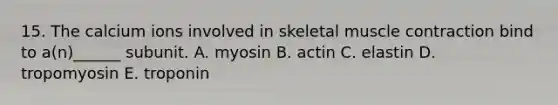 15. The calcium ions involved in skeletal muscle contraction bind to a(n)______ subunit. A. myosin B. actin C. elastin D. tropomyosin E. troponin