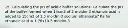 15. Calculating the pH of acidic buffer solutions: Calculate the pH of the buffer formed when 14cm3 of 2 moldm-3 ethanoic acid is added to 15cm3 of 1.5 moldm-3 sodium ethanoate? Ka for ethanoic acid = 1.76x10-5 moldm-3