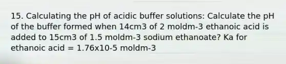 15. Calculating the pH of acidic buffer solutions: Calculate the pH of the buffer formed when 14cm3 of 2 moldm-3 ethanoic acid is added to 15cm3 of 1.5 moldm-3 sodium ethanoate? Ka for ethanoic acid = 1.76x10-5 moldm-3