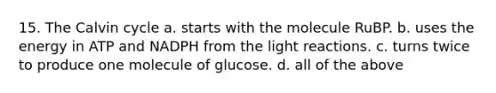 15. The Calvin cycle a. starts with the molecule RuBP. b. uses the energy in ATP and NADPH from the <a href='https://www.questionai.com/knowledge/kSUoWrrvoC-light-reactions' class='anchor-knowledge'>light reactions</a>. c. turns twice to produce one molecule of glucose. d. all of the above