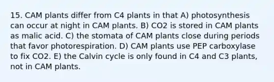 15. CAM plants differ from C4 plants in that A) photosynthesis can occur at night in CAM plants. B) CO2 is stored in CAM plants as malic acid. C) the stomata of CAM plants close during periods that favor photorespiration. D) CAM plants use PEP carboxylase to fix CO2. E) the Calvin cycle is only found in C4 and C3 plants, not in CAM plants.