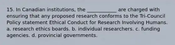 15. In Canadian institutions, the ____________ are charged with ensuring that any proposed research conforms to the Tri-Council Policy statement Ethical Conduct for Research Involving Humans. a. research ethics boards. b. individual researchers. c. funding agencies. d. provincial governments.