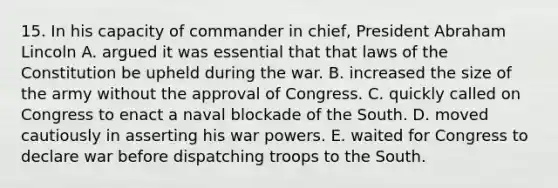 15. In his capacity of commander in chief, President Abraham Lincoln A. argued it was essential that that laws of the Constitution be upheld during the war. B. increased the size of the army without the approval of Congress. C. quickly called on Congress to enact a naval blockade of the South. D. moved cautiously in asserting his war powers. E. waited for Congress to declare war before dispatching troops to the South.