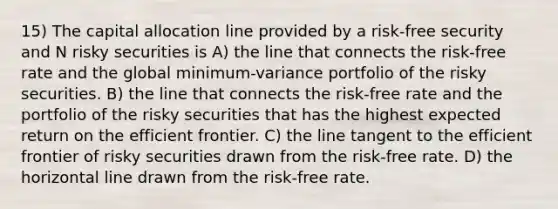 15) The capital allocation line provided by a risk-free security and N risky securities is A) the line that connects the risk-free rate and the global minimum-variance portfolio of the risky securities. B) the line that connects the risk-free rate and the portfolio of the risky securities that has the highest expected return on the efficient frontier. C) the line tangent to the efficient frontier of risky securities drawn from the risk-free rate. D) the horizontal line drawn from the risk-free rate.