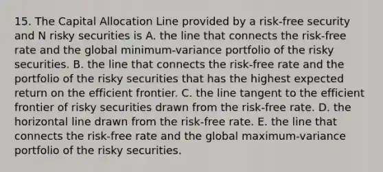 15. The Capital Allocation Line provided by a risk-free security and N risky securities is A. the line that connects the risk-free rate and the global minimum-variance portfolio of the risky securities. B. the line that connects the risk-free rate and the portfolio of the risky securities that has the highest expected return on the efficient frontier. C. the line tangent to the efficient frontier of risky securities drawn from the risk-free rate. D. the horizontal line drawn from the risk-free rate. E. the line that connects the risk-free rate and the global maximum-variance portfolio of the risky securities.