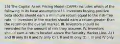 15) The Capital Asset Pricing Model (CAPM) includes which of the following in its base assumptions? I. Investors buying positive beta stocks should earn a minimum return equal to the risk-free rate. II. Investors in the market should earn a return greater than the return on the overall market. III. Investors should be rewarded for the amount of risk they assume. IV. Investors should earn a return located above the Security Market Line. A) I and III only B) II and IV only C) I, II and III only D) I, III and IV only