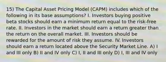 15) The Capital Asset Pricing Model (CAPM) includes which of the following in its base assumptions? I. Investors buying positive beta stocks should earn a minimum return equal to the risk-free rate. II. Investors in the market should earn a return <a href='https://www.questionai.com/knowledge/ktgHnBD4o3-greater-than' class='anchor-knowledge'>greater than</a> the return on the overall market. III. Investors should be rewarded for the amount of risk they assume. IV. Investors should earn a return located above the Security Market Line. A) I and III only B) II and IV only C) I, II and III only D) I, III and IV only