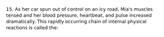 15. As her car spun out of control on an icy road, Mia's muscles tensed and her blood pressure, heartbeat, and pulse increased dramatically. This rapidly occurring chain of internal physical reactions is called the: