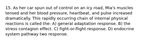 15. As her car spun out of control on an icy road, Mia's muscles tensed and her blood pressure, heartbeat, and pulse increased dramatically. This rapidly occurring chain of internal physical reactions is called the: A) general adaptation response. B) the stress contagion effect. C) fight-or-flight response. D) endocrine system pathway two response.