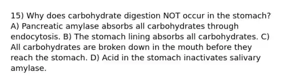 15) Why does carbohydrate digestion NOT occur in the stomach? A) Pancreatic amylase absorbs all carbohydrates through endocytosis. B) The stomach lining absorbs all carbohydrates. C) All carbohydrates are broken down in the mouth before they reach the stomach. D) Acid in the stomach inactivates salivary amylase.