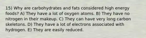 15) Why are carbohydrates and fats considered high energy foods? A) They have a lot of oxygen atoms. B) They have no nitrogen in their makeup. C) They can have very long carbon skeletons. D) They have a lot of electrons associated with hydrogen. E) They are easily reduced.