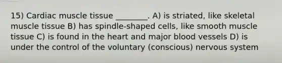 15) Cardiac muscle tissue ________. A) is striated, like skeletal muscle tissue B) has spindle-shaped cells, like smooth muscle tissue C) is found in the heart and major blood vessels D) is under the control of the voluntary (conscious) nervous system