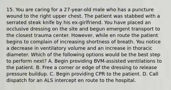 15. You are caring for a 27-year-old male who has a puncture wound to the right upper chest. The patient was stabbed with a serrated steak knife by his ex-girlfriend. You have placed an occlusive dressing on the site and begun emergent transport to the closest trauma center. However, while en route the patient begins to complain of increasing shortness of breath. You notice a decrease in ventilatory volume and an increase in thoracic diameter. Which of the following options would be the best step to perform next? A. Begin providing BVM-assisted ventilations to the patient. B. Free a corner or edge of the dressing to release pressure buildup. C. Begin providing CPR to the patient. D. Call dispatch for an ALS intercept en route to the hospital.