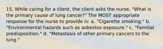 15. While caring for a client, the client asks the nurse, "What is the primary cause of lung cancer?" The MOST appropriate response for the nurse to provide is: a. "Cigarette smoking." b. "Environmental hazards such as asbestos exposure." c. "Familial predisposition." d. "Metastasis of other primary cancers to the lung."