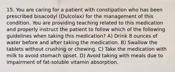 15. You are caring for a patient with constipation who has been prescribed bisacodyl (Dulcolax) for the management of this condition. You are providing teaching related to this medication and properly instruct the patient to follow which of the following guidelines when taking this medication? A) Drink 8 ounces of water before and after taking the medication. B) Swallow the tablets without crushing or chewing. C) Take the medication with milk to avoid stomach upset. D) Avoid taking with meals due to impairment of fat-soluble vitamin absorption.