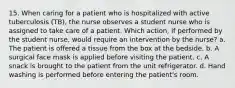 15. When caring for a patient who is hospitalized with active tuberculosis (TB), the nurse observes a student nurse who is assigned to take care of a patient. Which action, if performed by the student nurse, would require an intervention by the nurse? a. The patient is offered a tissue from the box at the bedside. b. A surgical face mask is applied before visiting the patient. c. A snack is brought to the patient from the unit refrigerator. d. Hand washing is performed before entering the patient's room.