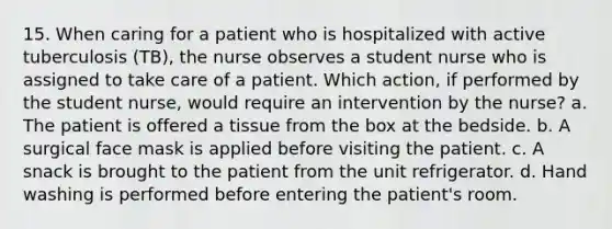 15. When caring for a patient who is hospitalized with active tuberculosis (TB), the nurse observes a student nurse who is assigned to take care of a patient. Which action, if performed by the student nurse, would require an intervention by the nurse? a. The patient is offered a tissue from the box at the bedside. b. A surgical face mask is applied before visiting the patient. c. A snack is brought to the patient from the unit refrigerator. d. Hand washing is performed before entering the patient's room.