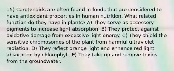 15) Carotenoids are often found in foods that are considered to have antioxidant properties in human nutrition. What related function do they have in plants? A) They serve as accessory pigments to increase light absorption. B) They protect against oxidative damage from excessive light energy. C) They shield the sensitive chromosomes of the plant from harmful ultraviolet radiation. D) They reflect orange light and enhance red light absorption by chlorophyll. E) They take up and remove toxins from the groundwater.