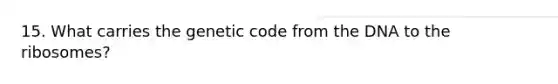 15. What carries the genetic code from the DNA to the ribosomes?