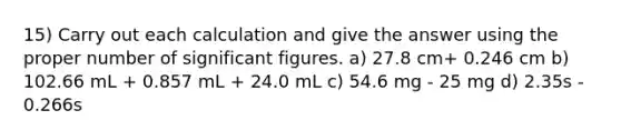 15) Carry out each calculation and give the answer using the proper number of significant figures. a) 27.8 cm+ 0.246 cm b) 102.66 mL + 0.857 mL + 24.0 mL c) 54.6 mg - 25 mg d) 2.35s - 0.266s