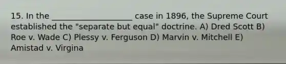 15. In the ____________________ case in 1896, the Supreme Court established the "separate but equal" doctrine. A) Dred Scott B) Roe v. Wade C) Plessy v. Ferguson D) Marvin v. Mitchell E) Amistad v. Virgina