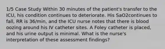 1/5 Case Study Within 30 minutes of the patient's transfer to the ICU, his condition continues to deteriorate. His SaO2continues to fall, RR is 36/min, and the ICU nurse notes that there is blood oozing around his IV catheter sites. A Foley catheter is placed, and his urine output is minimal. What is the nurse's interpretation of these assessment findings?