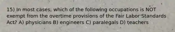 15) In most cases, which of the following occupations is NOT exempt from the overtime provisions of the Fair Labor Standards Act? A) physicians B) engineers C) paralegals D) teachers