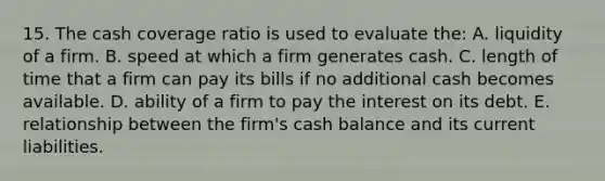 15. The cash coverage ratio is used to evaluate the: A. liquidity of a firm. B. speed at which a firm generates cash. C. length of time that a firm can pay its bills if no additional cash becomes available. D. ability of a firm to pay the interest on its debt. E. relationship between the firm's cash balance and its current liabilities.