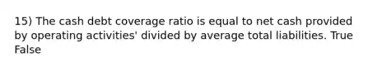 15) The cash debt coverage ratio is equal to net cash provided by operating activities' divided by average total liabilities. True False