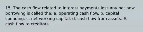 15. The cash flow related to interest payments less any net new borrowing is called the: a. operating cash flow. b. capital spending. c. net working capital. d. cash flow from assets. E. cash flow to creditors.