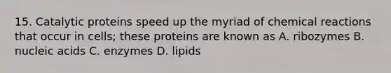 15. Catalytic proteins speed up the myriad of chemical reactions that occur in cells; these proteins are known as A. ribozymes B. nucleic acids C. enzymes D. lipids