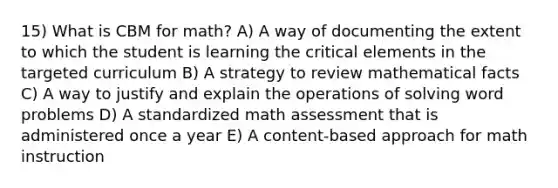 15) What is CBM for math? A) A way of documenting the extent to which the student is learning the critical elements in the targeted curriculum B) A strategy to review mathematical facts C) A way to justify and explain the operations of solving word problems D) A standardized math assessment that is administered once a year E) A content-based approach for math instruction