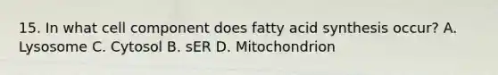 15. In what cell component does fatty acid synthesis occur? A. Lysosome C. Cytosol B. sER D. Mitochondrion