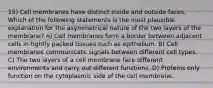 15) Cell membranes have distinct inside and outside faces. Which of the following statements is the most plausible explanation for the asymmetrical nature of the two layers of the membrane? A) Cell membranes form a border between adjacent cells in tightly packed tissues such as epithelium. B) Cell membranes communicate signals between different cell types. C) The two layers of a cell membrane face different environments and carry out different functions. D) Proteins only function on the cytoplasmic side of the cell membrane.