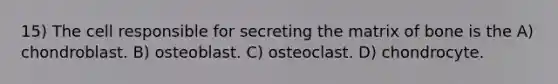 15) The cell responsible for secreting the matrix of bone is the A) chondroblast. B) osteoblast. C) osteoclast. D) chondrocyte.