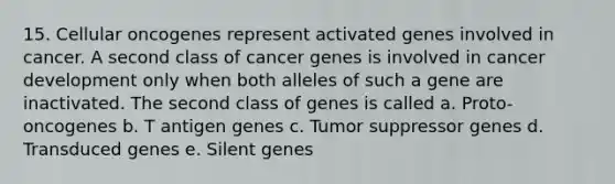 15. Cellular oncogenes represent activated genes involved in cancer. A second class of cancer genes is involved in cancer development only when both alleles of such a gene are inactivated. The second class of genes is called a. Proto-oncogenes b. T antigen genes c. Tumor suppressor genes d. Transduced genes e. Silent genes