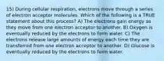 15) During cellular respiration, electrons move through a series of electron acceptor molecules. Which of the following is a TRUE statement about this process? A) The electrons gain energy as they move from one electron acceptor to another. B) Oxygen is eventually reduced by the electrons to form water. C) The electrons release large amounts of energy each time they are transferred from one electron acceptor to another. D) Glucose is eventually reduced by the electrons to form water.