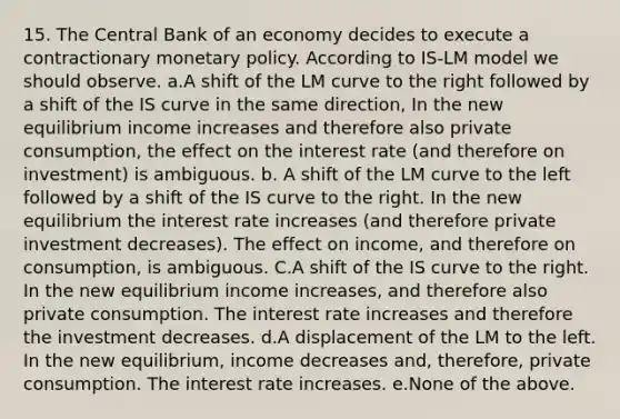 15. The Central Bank of an economy decides to execute a contractionary monetary policy. According to IS-LM model we should observe. a.A shift of the LM curve to the right followed by a shift of the IS curve in the same direction, In the new equilibrium income increases and therefore also private consumption, the effect on the interest rate (and therefore on investment) is ambiguous. b. A shift of the LM curve to the left followed by a shift of the IS curve to the right. In the new equilibrium the interest rate increases (and therefore private investment decreases). The effect on income, and therefore on consumption, is ambiguous. C.A shift of the IS curve to the right. In the new equilibrium income increases, and therefore also private consumption. The interest rate increases and therefore the investment decreases. d.A displacement of the LM to the left. In the new equilibrium, income decreases and, therefore, private consumption. The interest rate increases. e.None of the above.