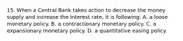 15. When a Central Bank takes action to decrease the money supply and increase the interest rate, it is following: A. a loose monetary policy. B. a contractionary monetary policy. C. a expansionary monetary policy. D. a quantitative easing policy.