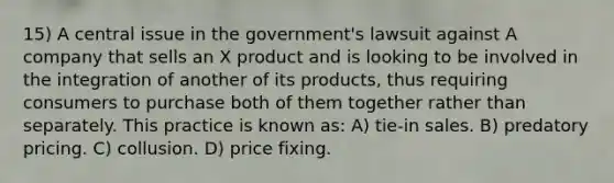 15) A central issue in the government's lawsuit against A company that sells an X product and is looking to be involved in the integration of another of its products, thus requiring consumers to purchase both of them together rather than separately. This practice is known as: A) tie-in sales. B) predatory pricing. C) collusion. D) price fixing.