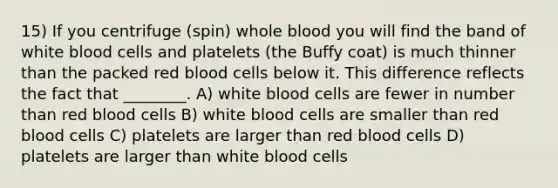 15) If you centrifuge (spin) whole blood you will find the band of white blood cells and platelets (the Buffy coat) is much thinner than the packed red blood cells below it. This difference reflects the fact that ________. A) white blood cells are fewer in number than red blood cells B) white blood cells are smaller than red blood cells C) platelets are larger than red blood cells D) platelets are larger than white blood cells