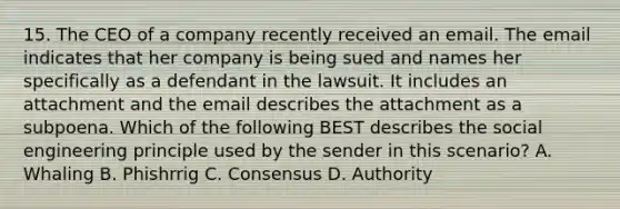 15. The CEO of a company recently received an email. The email indicates that her company is being sued and names her specifically as a defendant in the lawsuit. It includes an attachment and the email describes the attachment as a subpoena. Which of the following BEST describes the social engineering principle used by the sender in this scenario? A. Whaling B. Phishrrig C. Consensus D. Authority