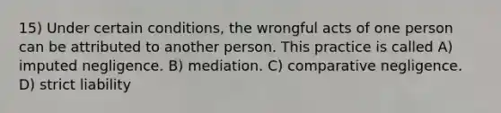 15) Under certain conditions, the wrongful acts of one person can be attributed to another person. This practice is called A) imputed negligence. B) mediation. C) comparative negligence. D) strict liability