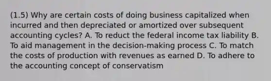 (1.5) Why are certain costs of doing business capitalized when incurred and then depreciated or amortized over subsequent accounting cycles? A. To reduct the federal income tax liability B. To aid management in the decision-making process C. To match the costs of production with revenues as earned D. To adhere to the accounting concept of conservatism