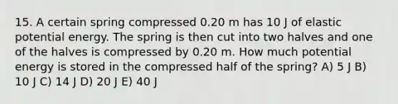 15. A certain spring compressed 0.20 m has 10 J of elastic potential energy. The spring is then cut into two halves and one of the halves is compressed by 0.20 m. How much potential energy is stored in the compressed half of the spring? A) 5 J B) 10 J C) 14 J D) 20 J E) 40 J