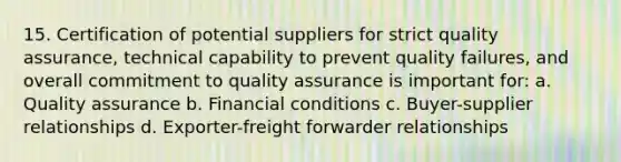 15. Certification of potential suppliers for strict quality assurance, technical capability to prevent quality failures, and overall commitment to quality assurance is important for: a. Quality assurance b. Financial conditions c. Buyer-supplier relationships d. Exporter-freight forwarder relationships