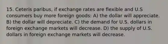 15. Ceteris paribus, if exchange rates are flexible and U.S consumers buy more foreign goods: A) the dollar will appreciate. B) the dollar will depreciate. C) the demand for U.S. dollars in foreign exchange markets will decrease. D) the supply of U.S. dollars in foreign exchange markets will decrease.