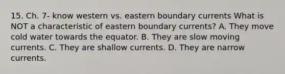 15. Ch. 7- know western vs. eastern boundary currents What is NOT a characteristic of eastern boundary currents? A. They move cold water towards the equator. B. They are slow moving currents. C. They are shallow currents. D. They are narrow currents.